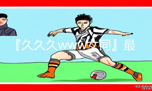 『久久久www女同』最新资讯：